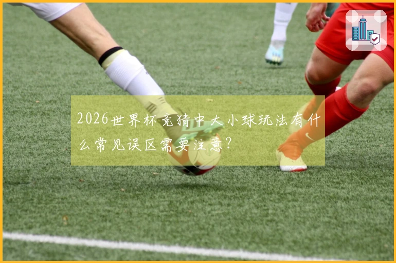 2026世界杯竞猜中大小球玩法有什么常见误区需要注意？