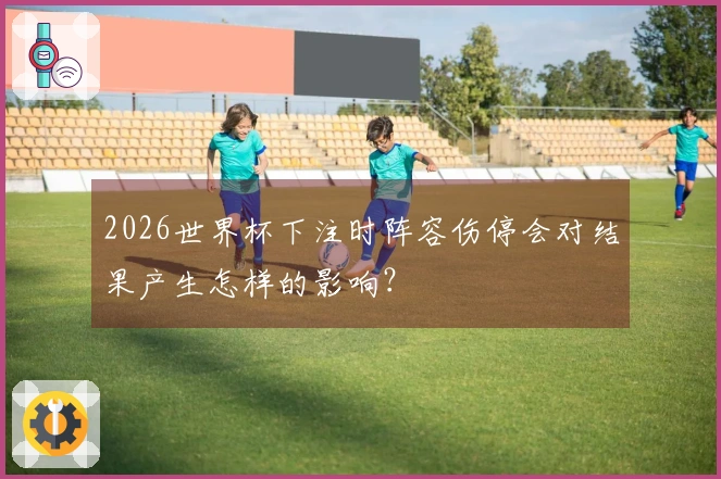 2026世界杯下注时阵容伤停会对结果产生怎样的影响？