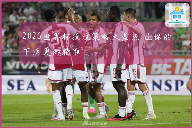 2026世界杯投注策略大盘点 让你的下注更加精准