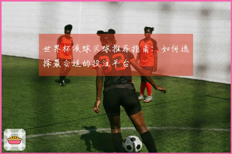 世界杯滚球买球推荐指南：如何选择最合适的投注平台