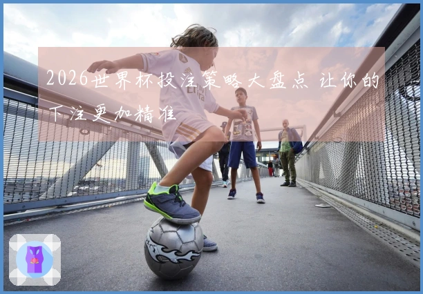 2026世界杯投注策略大盘点 让你的下注更加精准