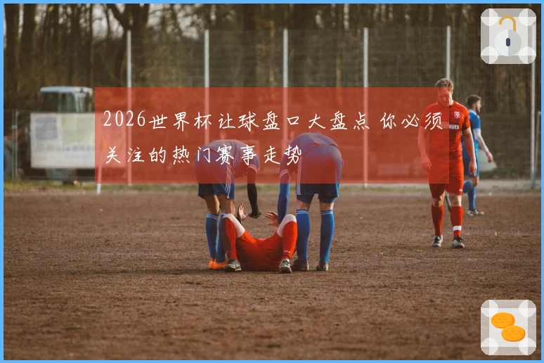 2026世界杯让球盘口大盘点 你必须关注的热门赛事走势